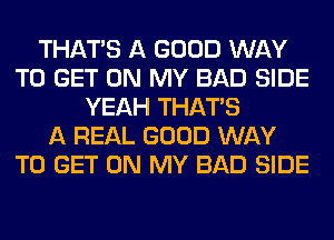 THAT'S A GOOD WAY
TO GET ON MY BAD SIDE
YEAH THAT'S
A REAL GOOD WAY
TO GET ON MY BAD SIDE