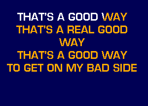 THAT'S A GOOD WAY
THAT'S A REAL GOOD
WAY
THAT'S A GOOD WAY
TO GET ON MY BAD SIDE