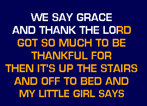 WE SAY GRACE
AND THANK THE LORD
GOT SO MUCH TO BE
THANKFUL FOR
THEN ITS UP THE STAIRS

AND OFF TO BED AND
MY LITTLE GIRL SAYS