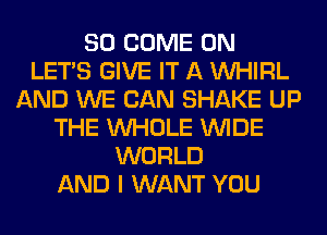 SO COME ON
LET'S GIVE IT A VVHIRL
AND WE CAN SHAKE UP
THE WHOLE WIDE
WORLD
AND I WANT YOU