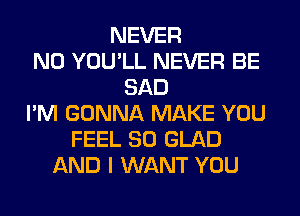 NEVER
N0 YOU'LL NEVER BE
SAD
I'M GONNA MAKE YOU
FEEL SO GLAD
AND I WANT YOU