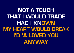 NOT A TOUCH
THAT I WOULD TRADE

HAD I KNOWN
MY HEART WOULD BREAK

I'D 'A LOVED YOU
ANYWAY