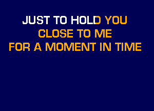 JUST TO HOLD YOU
CLOSE TO ME
FOR A MOMENT IN TIME