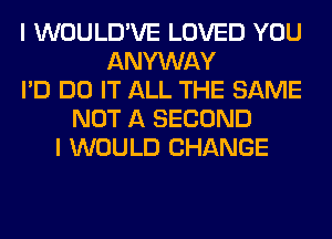 I WOULD'VE LOVED YOU
ANYWAY
I'D DO IT ALL THE SAME
NOT A SECOND
I WOULD CHANGE