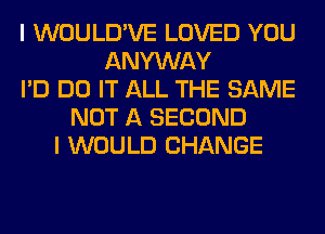 I WOULD'VE LOVED YOU
ANYWAY
I'D DO IT ALL THE SAME
NOT A SECOND
I WOULD CHANGE