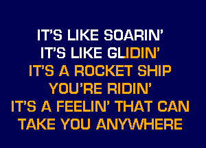 ITS LIKE SOARIN'
ITS LIKE GLIDIN'
ITS A ROCKET SHIP
YOU'RE RIDIN'

ITS A FEELIM THAT CAN
TAKE YOU ANYMIHERE