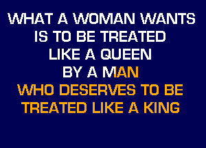 WHAT A WOMAN WANTS
IS TO BE TREATED
LIKE A QUEEN
BY A MAN
WHO DESERVES TO BE
TREATED LIKE A KING