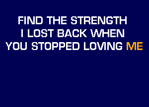 FIND THE STRENGTH
I LOST BACK WHEN
YOU STOPPED LOVING ME