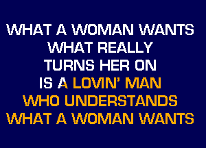 WHAT A WOMAN WANTS
WHAT REALLY
TURNS HER 0N

IS A LOVIN' MAN
WHO UNDERSTANDS
WHAT A WOMAN WANTS