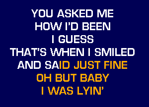 YOU ASKED ME
HOW I'D BEEN
I GUESS
THAT'S INHEN I SMILED
AND SAID JUST FINE
0H BUT BABY
I WAS LYIN'