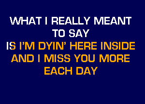 WHAT I REALLY MEANT
TO SAY
IS I'M DYIN' HERE INSIDE
AND I MISS YOU MORE
EACH DAY