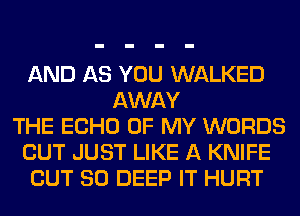 AND AS YOU WALKED
AWAY
THE ECHO OF MY WORDS
CUT JUST LIKE A KNIFE
OUT 80 DEEP IT HURT