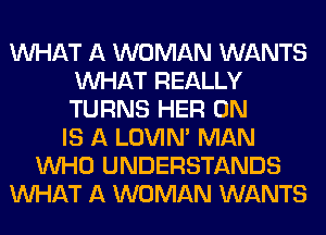 WHAT A WOMAN WANTS
WHAT REALLY
TURNS HER 0N

IS A LOVIN' MAN
WHO UNDERSTANDS
WHAT A WOMAN WANTS