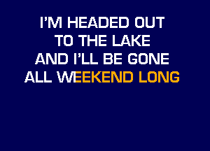 I'M HEADED OUT
TO THE LAKE
AND I'LL BE GONE
ALL WEEKEND LONG