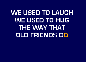 WE USED TO LAUGH
WE USED TO HUG
THE WAY THAT
OLD FRIENDS DO