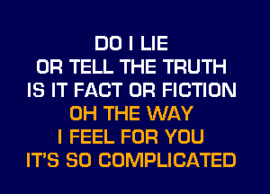 DO I LIE
0R TELL THE TRUTH
IS IT FACT 0R FICTION
0H THE WAY
I FEEL FOR YOU
ITS SO COMPLICATED