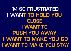 I'M SO FRUSTRATED

I WANT TO HOLD YOU
CLOSE
I WANT TO

PUSH YOU AWAY

I WANT TO MAKE YOU G0
I WANT TO MAKE YOU STAY