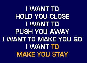 I WANT TO
HOLD YOU CLOSE
I WANT TO
PUSH YOU AWAY
I WANT TO MAKE YOU GO
I WANT TO
MAKE YOU STAY