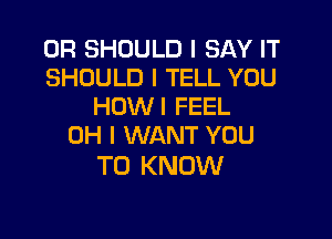 0R SHOULD I SAY IT
SHOULD I TELL YOU
HOWI FEEL

OH I WANT YOU
TO KNOW