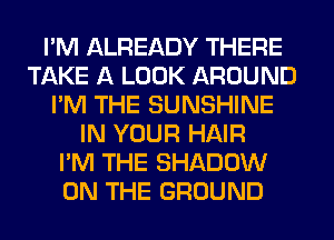 I'M ALREADY THERE
TAKE A LOOK AROUND
I'M THE SUNSHINE
IN YOUR HAIR
I'M THE SHADOW
ON THE GROUND