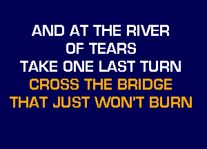 AND AT THE RIVER
0F TEARS
TAKE ONE LAST TURN
CROSS THE BRIDGE
THAT JUST WON'T BURN