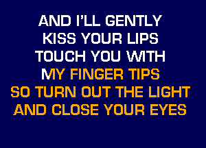 AND I'LL GENTLY
KISS YOUR LIPS
TOUCH YOU WITH
MY FINGER TIPS
SO TURN OUT THE LIGHT
AND CLOSE YOUR EYES