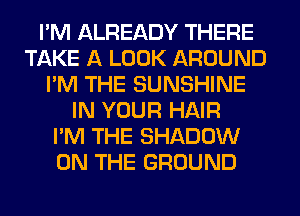 I'M ALREADY THERE
TAKE A LOOK AROUND
I'M THE SUNSHINE
IN YOUR HAIR
I'M THE SHADOW
ON THE GROUND