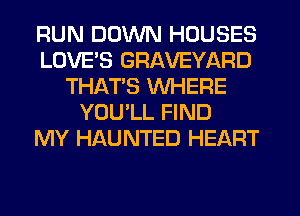 RUN DOWN HOUSES
LOVES GRAVEYARD
THATS WHERE
YOULL FIND
MY HAUNTED HEART