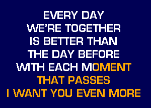 EVERY DAY
WERE TOGETHER
IS BETTER THAN
THE DAY BEFORE
WITH EACH MOMENT
THAT PASSES
I WANT YOU EVEN MORE