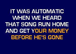 IT WAS AUTOMATIC
WHEN WE HEARD
THAT SONG RUN HOME
AND GET YOUR MONEY
BEFORE HE'S GONE