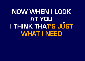 NOW WHEN I LOOK
AT YOU .
I THINK THAT'S JUST

WHAT I NEED