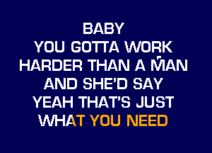 BABY
YOU GOTTA WORK
HARDER THAN A MAN
AND SHED SAY
YEAH THAT'S JUST
WHAT YOU NEED