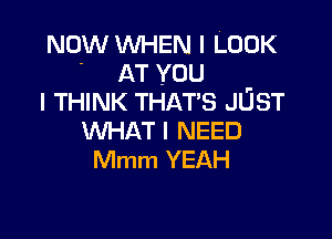 NOW WHEN I LOOK
- AT you
I THINK THAT'S JUST

WHAT I NEED
Mmm YEAH