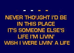 NEVER THO'JGHT I'D BE
IN THIS PLACE
ITS SOMEONE ELSE'S

LIFE I'M LIVIN'
VUISH I WERE LIVIN' A LIFE