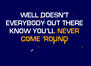 WELL DOESN'T
EVERYBODY OUT THERE
KNOW YOU'LL NEVER
COME 'Ropmp

I