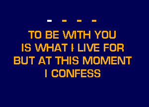 TO BE WITH YOU
IS WHAT I LIVE FOR
BUT AT THIS MOMENT
I CONFESS