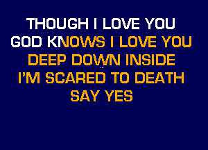 THOUGH I LOVE YOU
GOD KNOWS I LOVE YOU
DEEP DOWN INSIDE
I'M SCARED TO DEATH
SAY YES