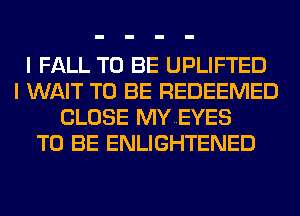 I FALL TO BE UPLIFTED
I WAIT TO BE REDEEMED
CLOSE MYEYES
TO BE ENLIGHTENED