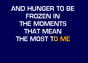 AND HUNGER TO BE
FROZEN IN
THE MOMENTS
THAT MEAN
THE MOST TO ME