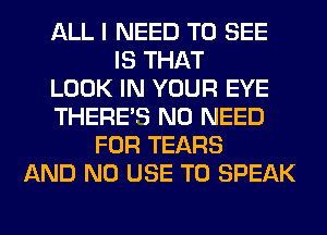 ALL I NEED TO SEE
IS THAT
LOOK IN YOUR EYE
THERE'S NO NEED
FOR TEARS
AND NO USE TO SPEAK