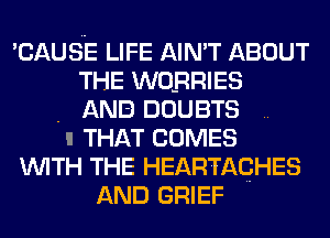 'CAUSE LIFE AIN'T ABOUT
THE WOBRIES
. AND DOUBTS
II THAT COMES
WITH THE HEARTAQHES
AND GRIEF