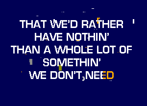 THAT WED RAfrHER '
HAVE NOTHIN'
THAN A WHOLE LOTDF
I 'SOMETHIN'

' WE DON'T,NEED