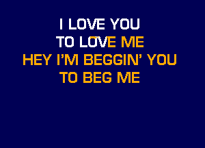 I LOVE YOU
TO LOVE ME
HEY I'M BEGGIN' YOU

TO BEG ME