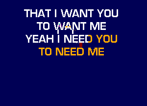 THAT I WANT YOU
TO WANT ME
YEAH I NEED YOU

TO NEED ME