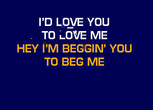 I'D LQyE YOU
. TO LOVE ME
HEY I'M BEGGIM YOU

TO BEG ME