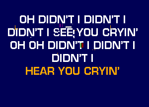 0H DIDN'T I DIDN'T I
DLIDN'TI sEEgvou cnvw'
0H 0H DIDN'T I DIDN'T I
DIDN'T I
HEAR YOU CRYIN'