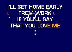 I'LL GET HUME EARLY
l. FRUITW'WORK l.
- -  IF YOU'LL SAY
THAT YOU LOVE ME