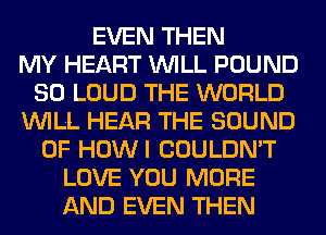 EVEN THEN
MY HEART WILL POUND
SO LOUD THE WORLD
WILL HEAR THE SOUND
OF HOWI COULDN'T
LOVE YOU MORE
AND EVEN THEN