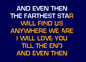 AND EVEN THEN
THE FARTHEST STAR
IM'LL FIND US
ANYWHERE WE- ARE
I 'WILL LOVE YOU
TILL THE END
AND EVEN THEN