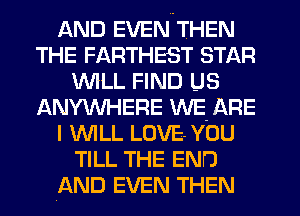 AND EVEN THEN
THE FARTHEST STAR
WLL FIND US
ANYW-IERE WE- ARE
I 'WILL LOVE- YOU
TILL THE END
AND EVEN THEN